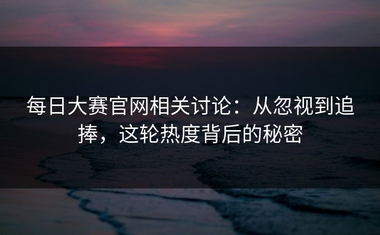 每日大赛官网相关讨论：从忽视到追捧，这轮热度背后的秘密