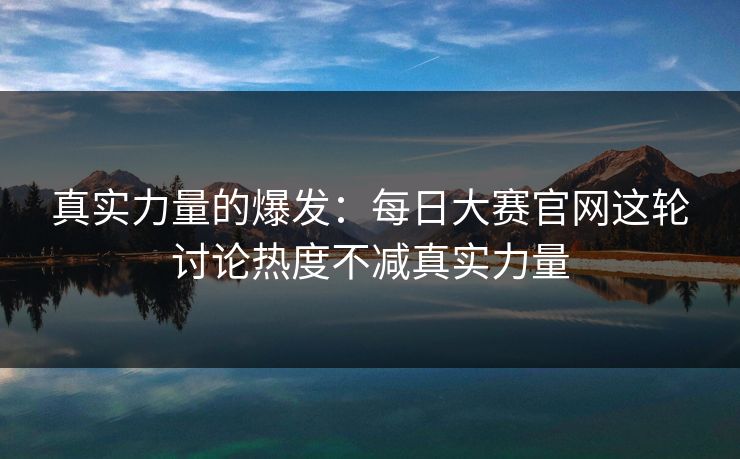 真实力量的爆发：每日大赛官网这轮讨论热度不减真实力量