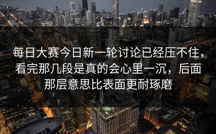 每日大赛今日新一轮讨论已经压不住，看完那几段是真的会心里一沉，后面那层意思比表面更耐琢磨