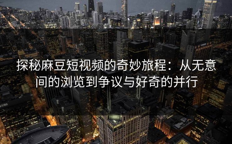探秘麻豆短视频的奇妙旅程：从无意间的浏览到争议与好奇的并行