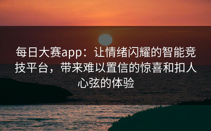 每日大赛app：让情绪闪耀的智能竞技平台，带来难以置信的惊喜和扣人心弦的体验