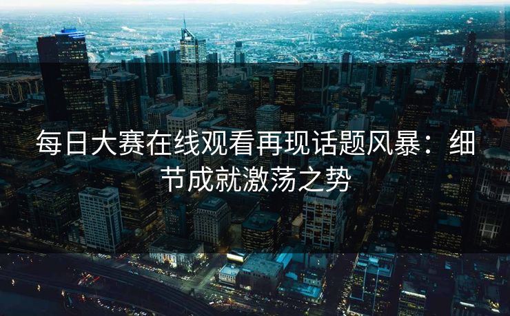 每日大赛在线观看再现话题风暴：细节成就激荡之势