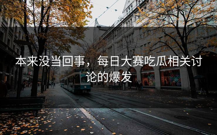 本来没当回事，每日大赛吃瓜相关讨论的爆发