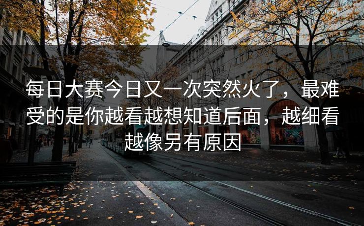 每日大赛今日又一次突然火了，最难受的是你越看越想知道后面，越细看越像另有原因