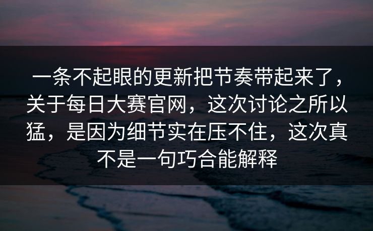 一条不起眼的更新把节奏带起来了，关于每日大赛官网，这次讨论之所以猛，是因为细节实在压不住，这次真不是一句巧合能解释
