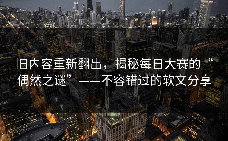 旧内容重新翻出，揭秘每日大赛的“偶然之谜”——不容错过的软文分享