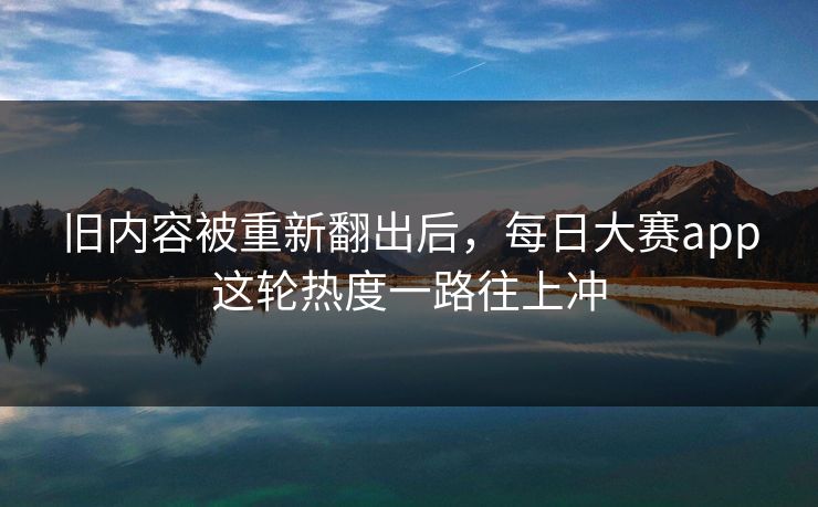 旧内容被重新翻出后，每日大赛app这轮热度一路往上冲