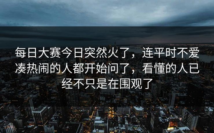 每日大赛今日突然火了，连平时不爱凑热闹的人都开始问了，看懂的人已经不只是在围观了