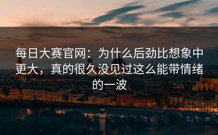每日大赛官网：为什么后劲比想象中更大，真的很久没见过这么能带情绪的一波