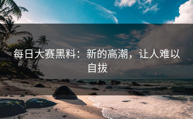 每日大赛黑料：新的高潮，让人难以自拔