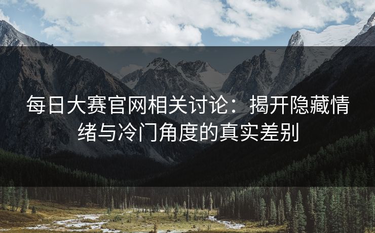 每日大赛官网相关讨论：揭开隐藏情绪与冷门角度的真实差别