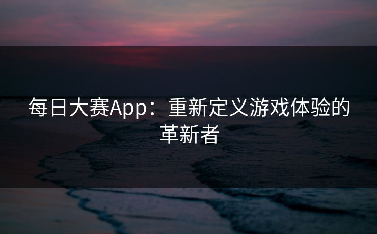 每日大赛App：重新定义游戏体验的革新者