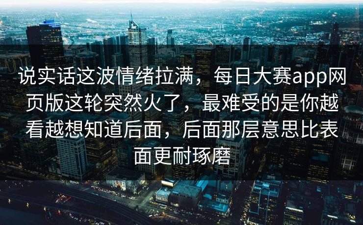 说实话这波情绪拉满，每日大赛app网页版这轮突然火了，最难受的是你越看越想知道后面，后面那层意思比表面更耐琢磨