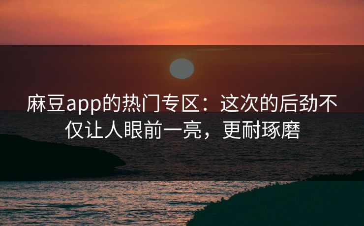 麻豆app的热门专区：这次的后劲不仅让人眼前一亮，更耐琢磨