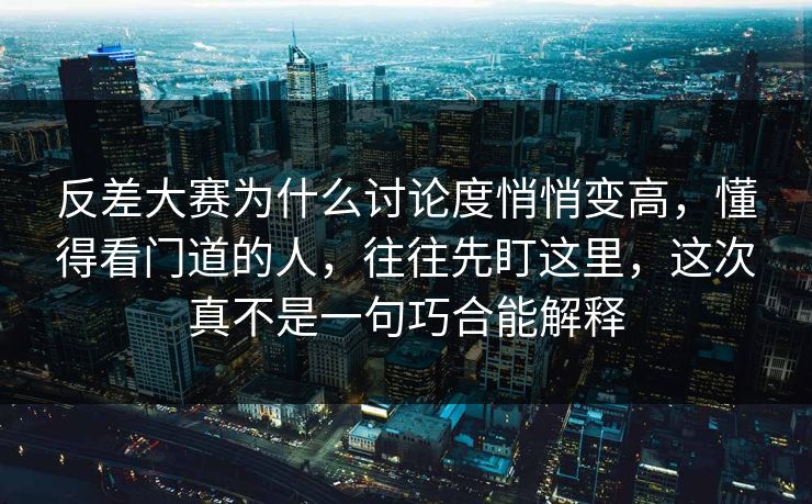 反差大赛为什么讨论度悄悄变高，懂得看门道的人，往往先盯这里，这次真不是一句巧合能解释