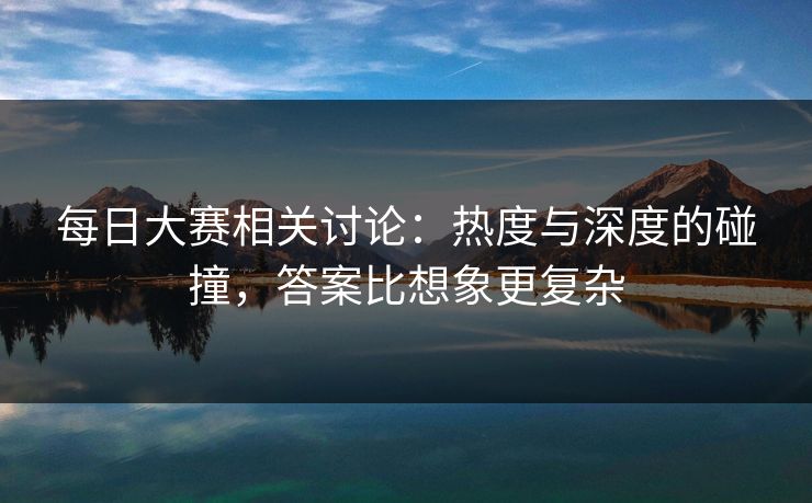 每日大赛相关讨论：热度与深度的碰撞，答案比想象更复杂