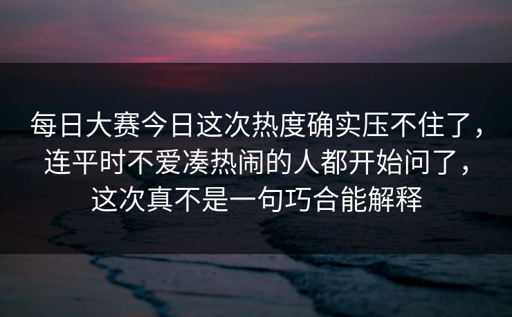 每日大赛今日这次热度确实压不住了，连平时不爱凑热闹的人都开始问了，这次真不是一句巧合能解释