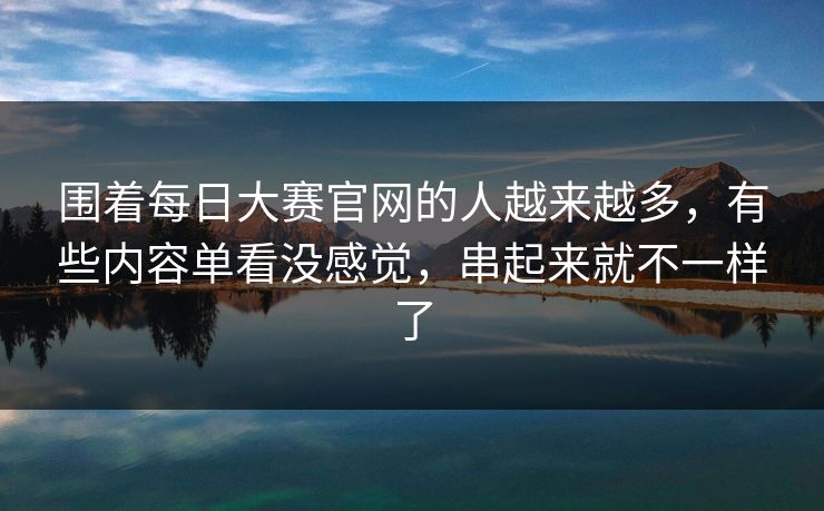 围着每日大赛官网的人越来越多，有些内容单看没感觉，串起来就不一样了