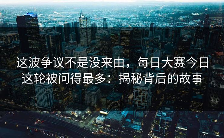这波争议不是没来由，每日大赛今日这轮被问得最多：揭秘背后的故事