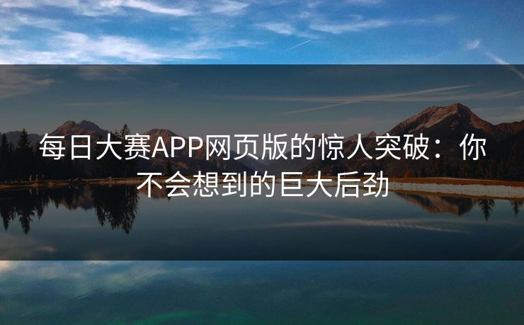每日大赛APP网页版的惊人突破：你不会想到的巨大后劲