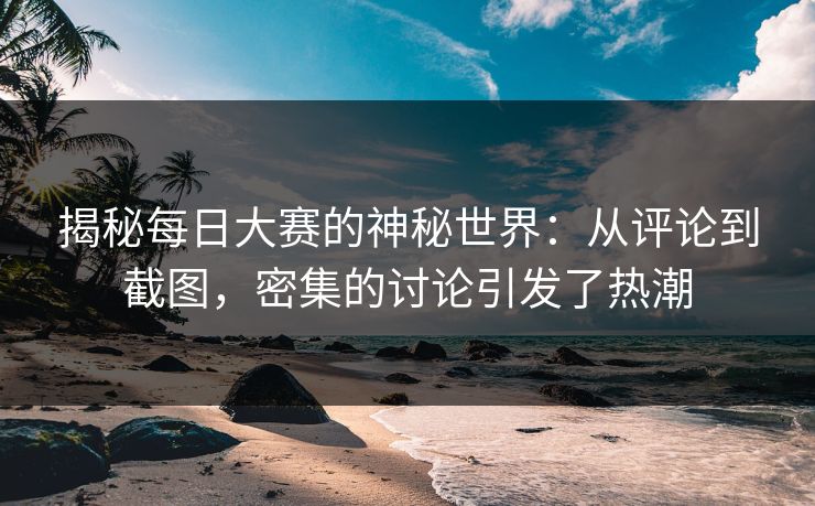 揭秘每日大赛的神秘世界：从评论到截图，密集的讨论引发了热潮