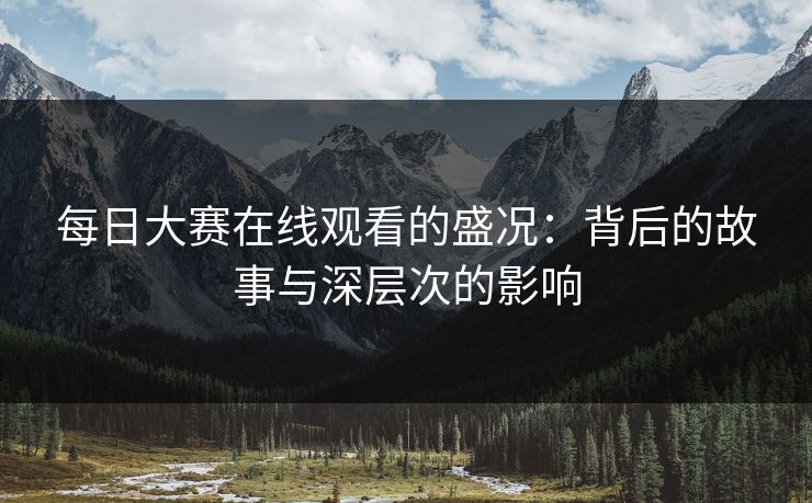 每日大赛在线观看的盛况:背后的故事与深层次的影响 每日大赛在线观看的盛况:背后的故事与深层次的影响