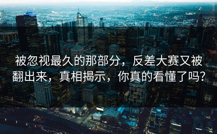 被忽视最久的那部分，反差大赛又被翻出来，真相揭示，你真的看懂了吗？