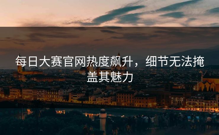 每日大赛官网热度飙升，细节无法掩盖其魅力