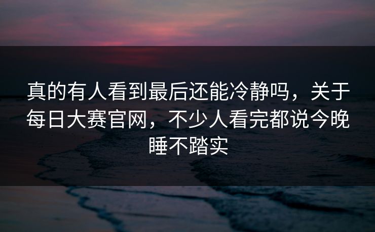 真的有人看到最后还能冷静吗，关于每日大赛官网，不少人看完都说今晚睡不踏实