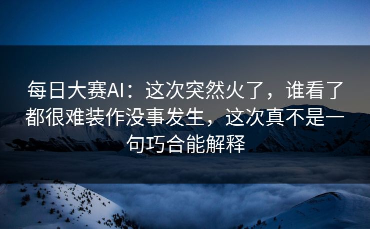 每日大赛AI：这次突然火了，谁看了都很难装作没事发生，这次真不是一句巧合能解释
