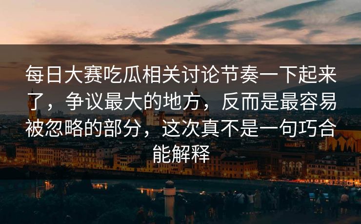 每日大赛吃瓜相关讨论节奏一下起来了，争议最大的地方，反而是最容易被忽略的部分，这次真不是一句巧合能解释