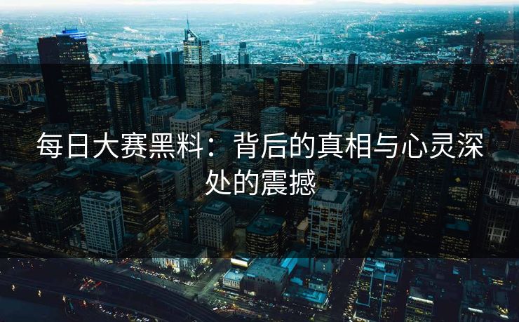 每日大赛黑料：背后的真相与心灵深处的震撼