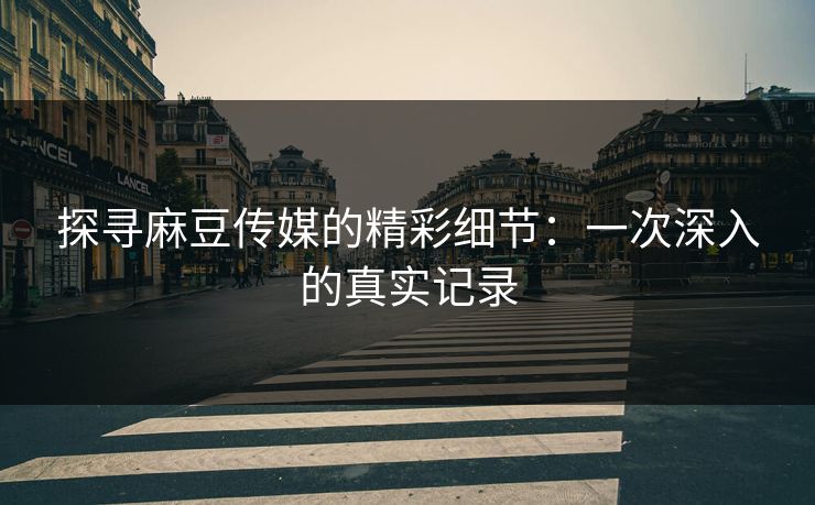 探寻麻豆传媒的精彩细节：一次深入的真实记录