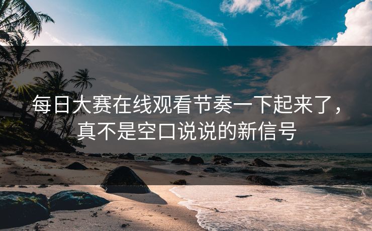 每日大赛在线观看节奏一下起来了，真不是空口说说的新信号