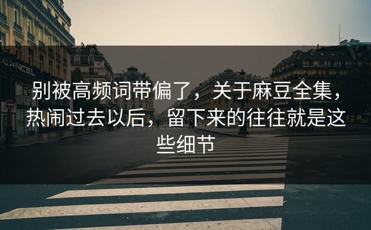 别被高频词带偏了，关于麻豆全集，热闹过去以后，留下来的往往就是这些细节