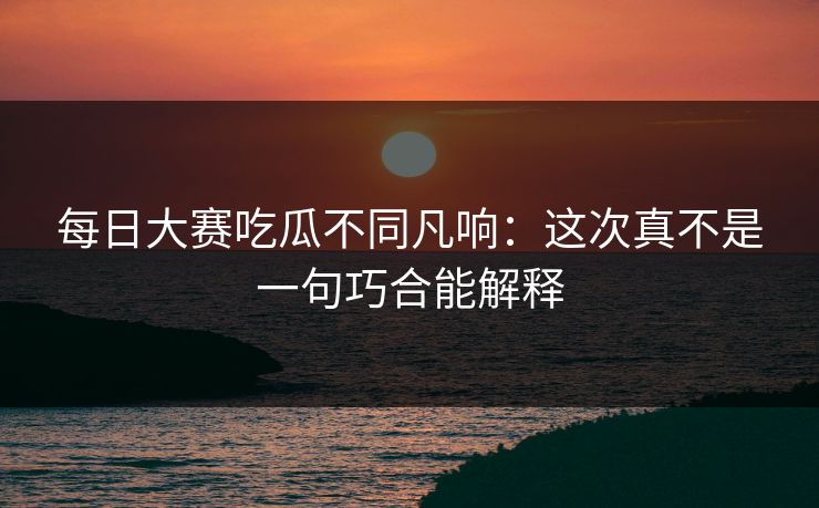 每日大赛吃瓜不同凡响：这次真不是一句巧合能解释