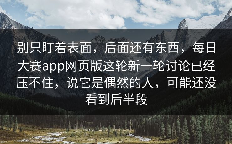 别只盯着表面，后面还有东西，每日大赛app网页版这轮新一轮讨论已经压不住，说它是偶然的人，可能还没看到后半段