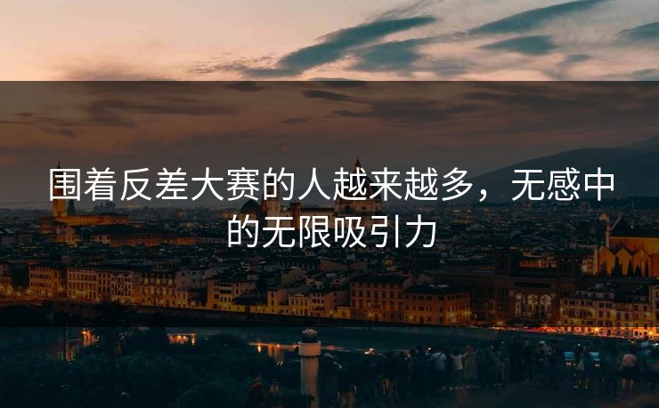 围着反差大赛的人越来越多，无感中的无限吸引力