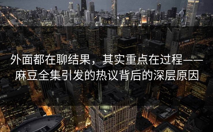 外面都在聊结果,其实重点在过程——麻豆全集引发的热议背后的深层原因 外面都在聊结果,其实重点在过程——麻豆全集引发的热议背后的深层原因