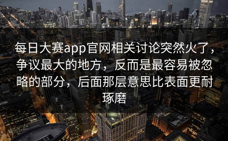 每日大赛app官网相关讨论突然火了，争议最大的地方，反而是最容易被忽略的部分，后面那层意思比表面更耐琢磨