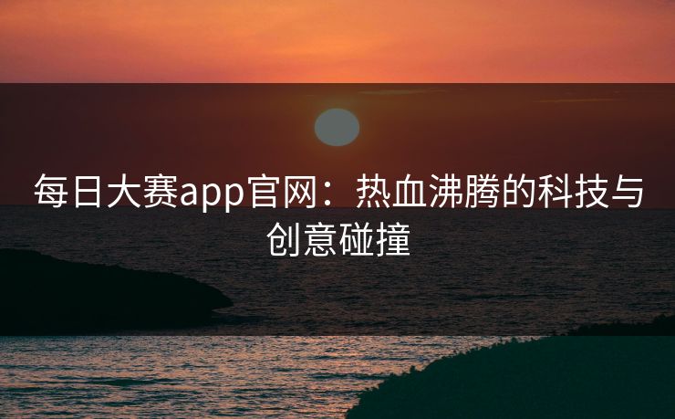 每日大赛app官网：热血沸腾的科技与创意碰撞