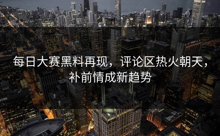 每日大赛黑料再现，评论区热火朝天，补前情成新趋势
