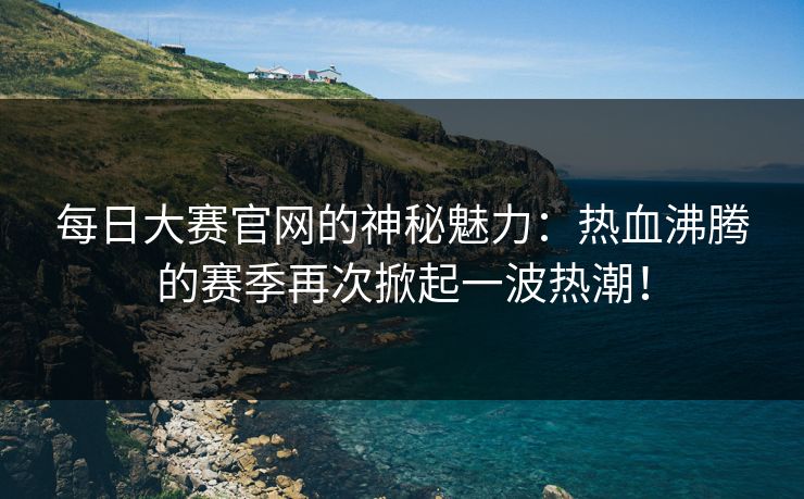 每日大赛官网的神秘魅力：热血沸腾的赛季再次掀起一波热潮！
