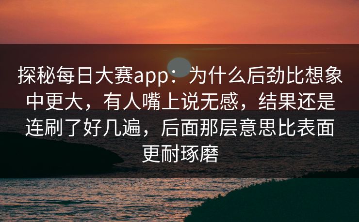 探秘每日大赛app：为什么后劲比想象中更大，有人嘴上说无感，结果还是连刷了好几遍，后面那层意思比表面更耐琢磨