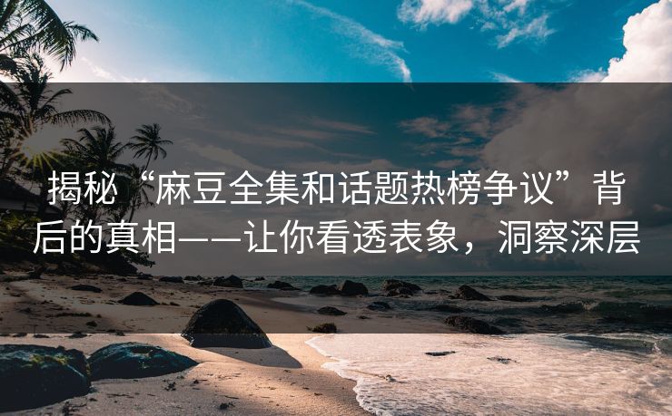 揭秘“麻豆全集和话题热榜争议”背后的真相——让你看透表象，洞察深层