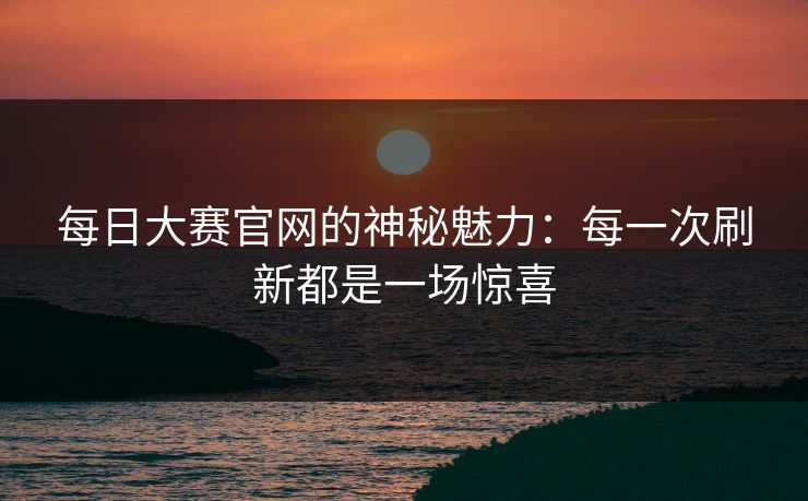 每日大赛官网的神秘魅力：每一次刷新都是一场惊喜