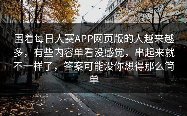 围着每日大赛APP网页版的人越来越多，有些内容单看没感觉，串起来就不一样了，答案可能没你想得那么简单