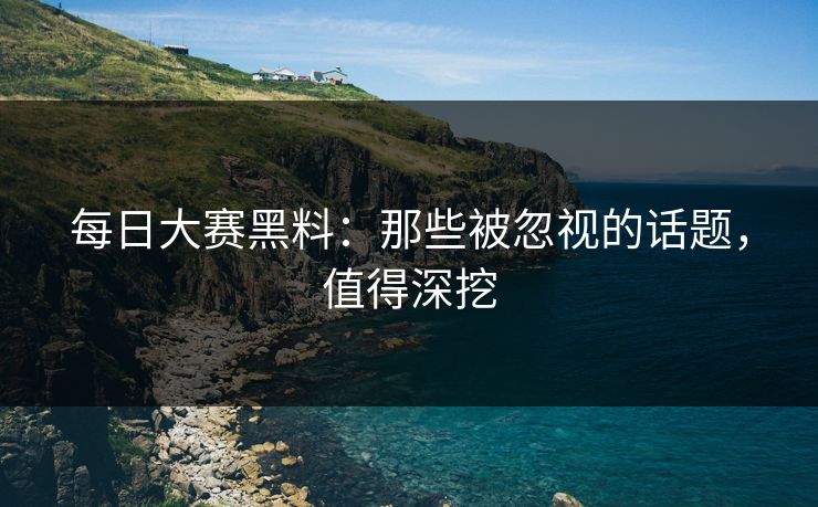 每日大赛黑料：那些被忽视的话题，值得深挖