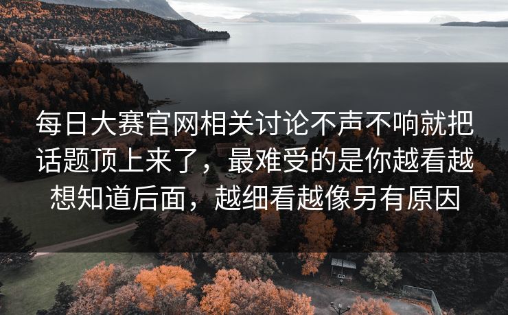 每日大赛官网相关讨论不声不响就把话题顶上来了，最难受的是你越看越想知道后面，越细看越像另有原因